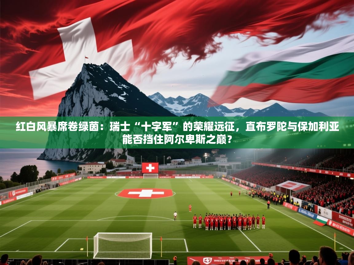 红白风暴席卷绿茵：瑞士“十字军”的荣耀远征，直布罗陀与保加利亚能否挡住阿尔卑斯之巅？
